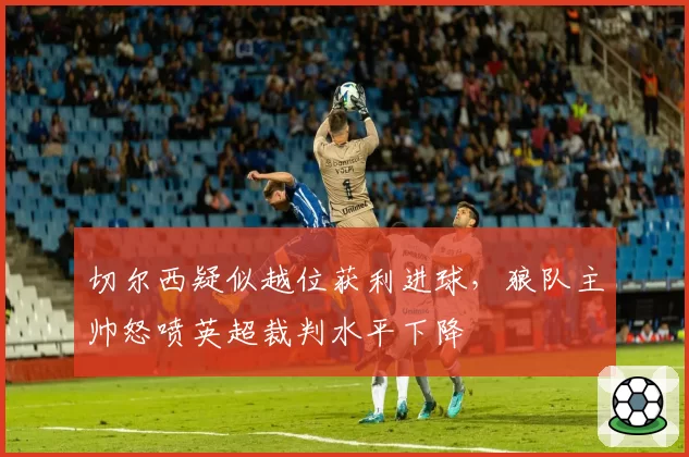 切尔西疑似越位获利进球，狼队主帅怒喷英超裁判水平下降