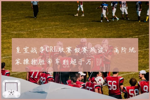 皇室战争CRL联赛假赛风波，高阶玩家操控胜率牟利超千万