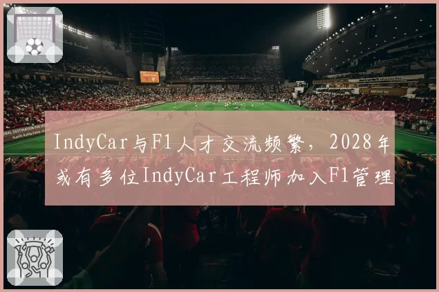 IndyCar与F1人才交流频繁,2028年或有多位IndyCar工程师加入F1管理层