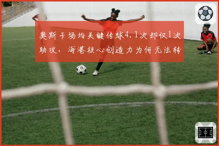 奥斯卡场均关键传球4.1次却仅1次助攻，海港核心创造力为何无法转化为进球？