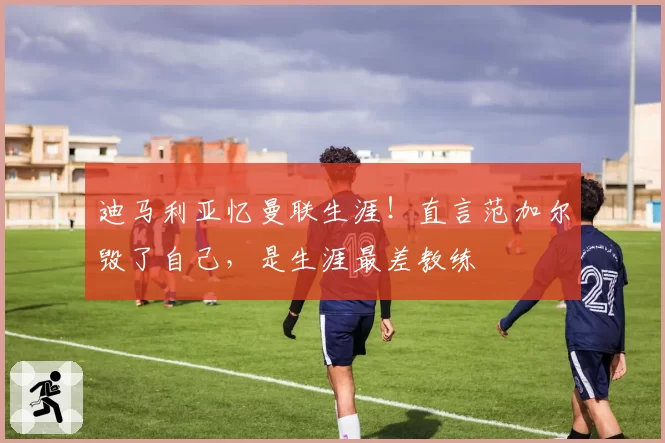 迪马利亚忆曼联生涯!直言范加尔毁了自己,是生涯最差教练