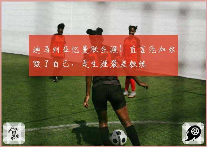 迪马利亚忆曼联生涯！直言范加尔毁了自己，是生涯最差教练