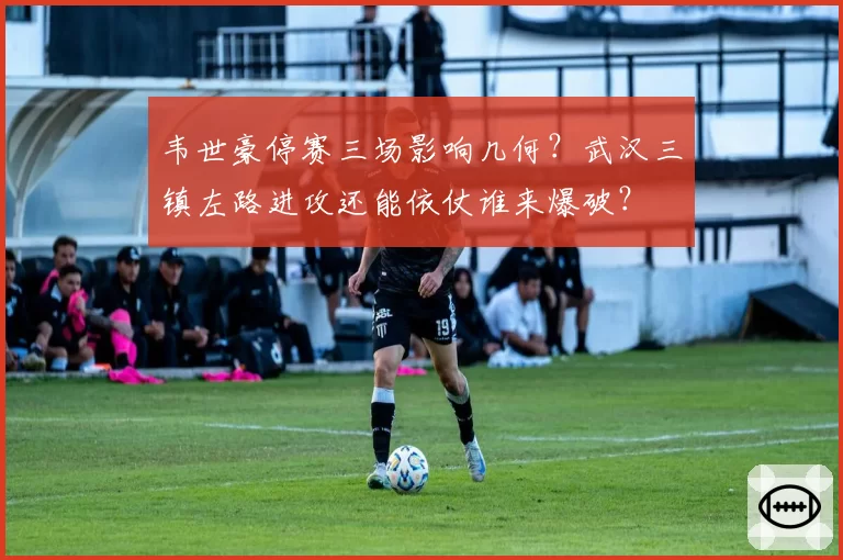 韦世豪停赛三场影响几何？武汉三镇左路进攻还能依仗谁来爆破？
