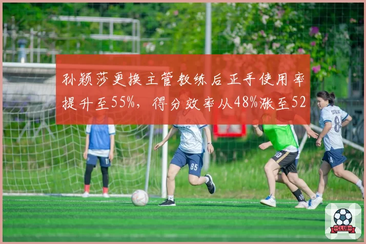 孙颖莎更换主管教练后正手使用率提升至55%，得分效率从48%涨至52%