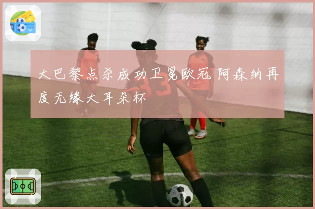 大巴黎点杀成功卫冕欧冠 阿森纳再度无缘大耳朵杯