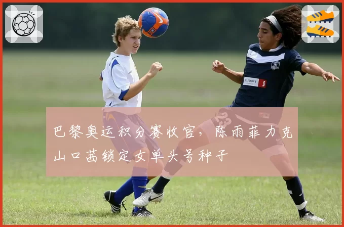 巴黎奥运积分赛收官，陈雨菲力克山口茜锁定女单头号种子