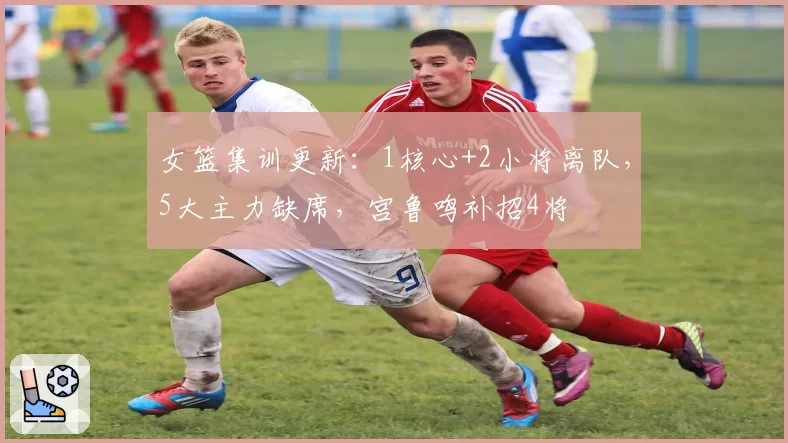 女篮集训更新：1核心+2小将离队，5大主力缺席，宫鲁鸣补招4将