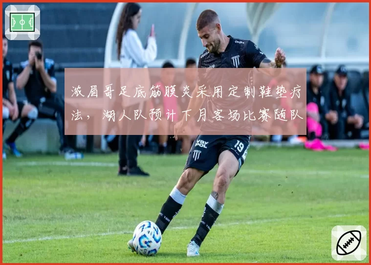 浓眉哥足底筋膜炎采用定制鞋垫疗法，湖人队预计下月客场比赛随队