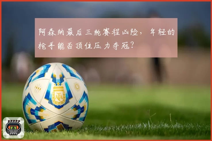 阿森纳最后三轮赛程凶险,年轻的枪手能否顶住压力夺冠?