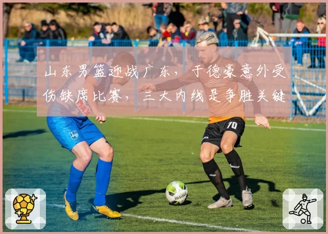 山东男篮迎战广东，于德豪意外受伤缺席比赛，三大内线是争胜关键