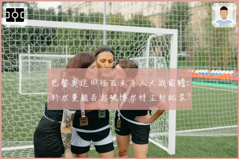 巴黎奥运田径百米飞人大战前瞻:科尔曼能否打破博尔特尘封纪录?