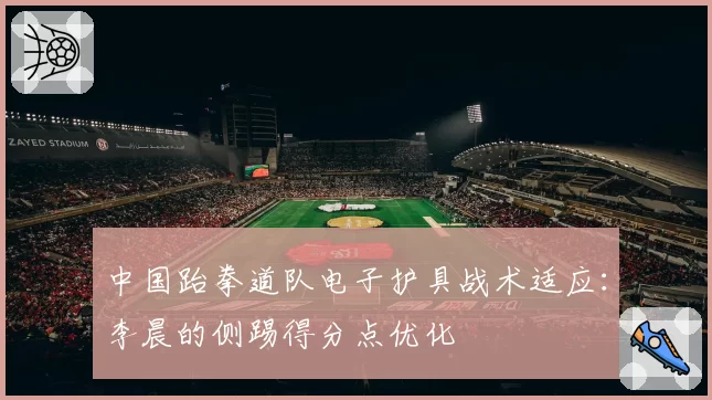 中国跆拳道队电子护具战术适应:李晨的侧踢得分点优化