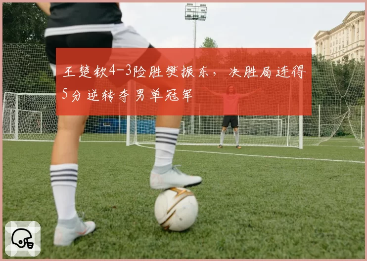 王楚钦4-3险胜樊振东,决胜局连得5分逆转夺男单冠军