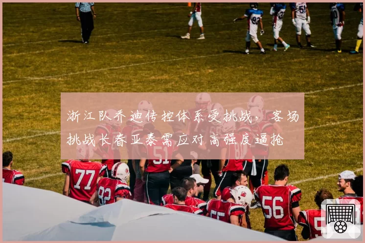 浙江队乔迪传控体系受挑战,客场挑战长春亚泰需应对高强度逼抢