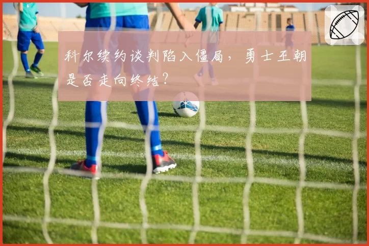 科尔续约谈判陷入僵局,勇士王朝是否走向终结?