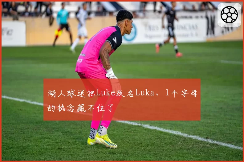 湖人球迷把Luke改名Luka,1个字母的执念藏不住了