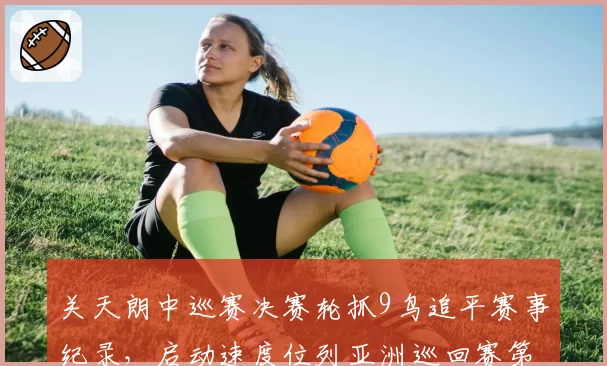 关天朗中巡赛决赛轮抓9鸟追平赛事纪录，启动速度位列亚洲巡回赛第一