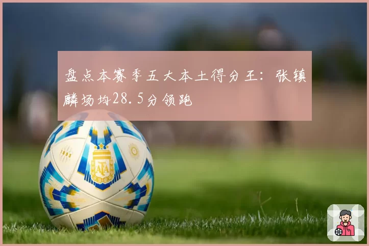 盘点本赛季五大本土得分王：张镇麟场均28.5分领跑