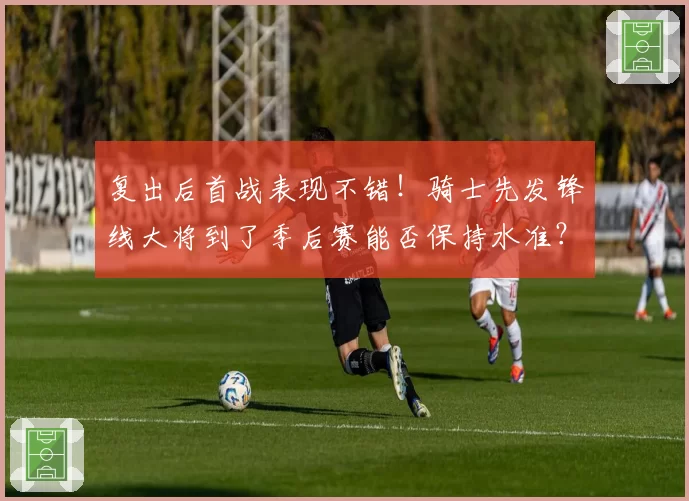 复出后首战表现不错！骑士先发锋线大将到了季后赛能否保持水准？