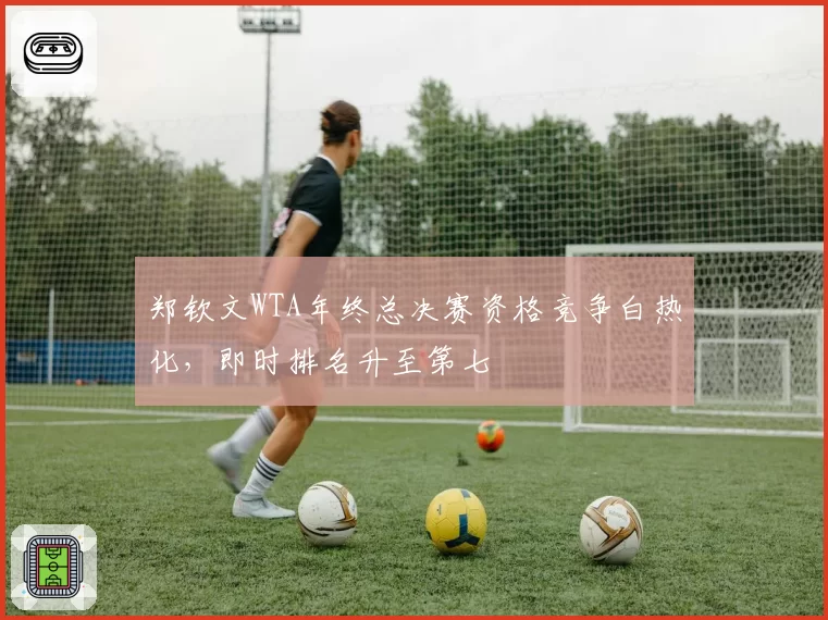 郑钦文WTA年终总决赛资格竞争白热化,即时排名升至第七