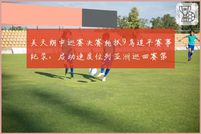 关天朗中巡赛决赛轮抓9鸟追平赛事纪录，启动速度位列亚洲巡回赛第一