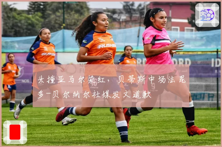 头撞亚马尔染红,贝蒂斯中场法昆多-贝尔纳尔社媒发文道歉