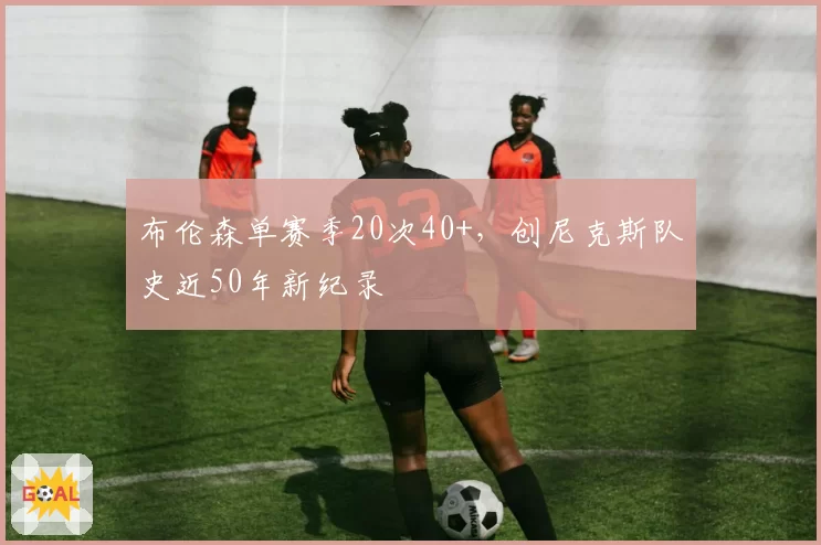 布伦森单赛季20次40+,创尼克斯队史近50年新纪录