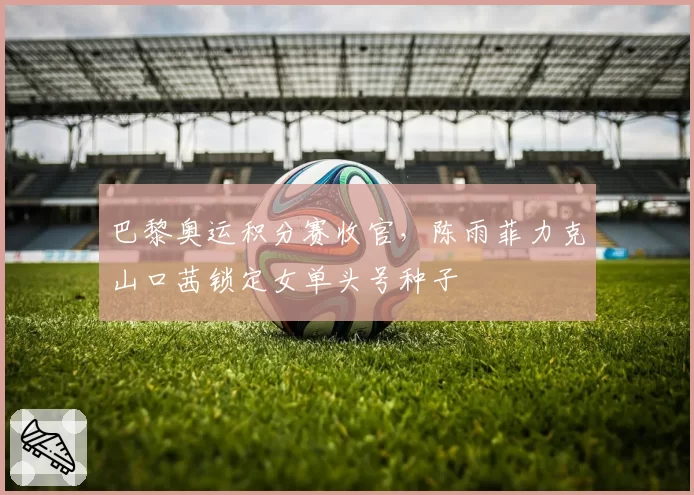 巴黎奥运积分赛收官,陈雨菲力克山口茜锁定女单头号种子