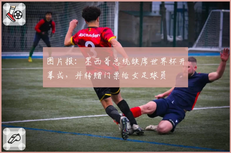 图片报:墨西哥总统缺席世界杯开幕式,并转赠门票给女足球员