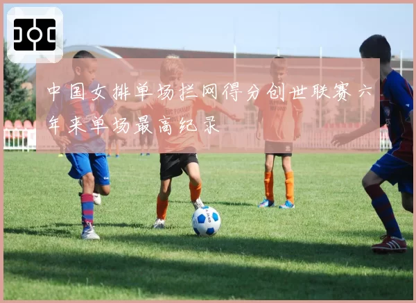 中国女排单场拦网得分创世联赛六年来单场最高纪录
