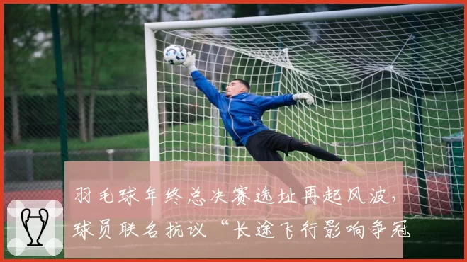 羽毛球年终总决赛选址再起风波，球员联名抗议“长途飞行影响争冠状态”