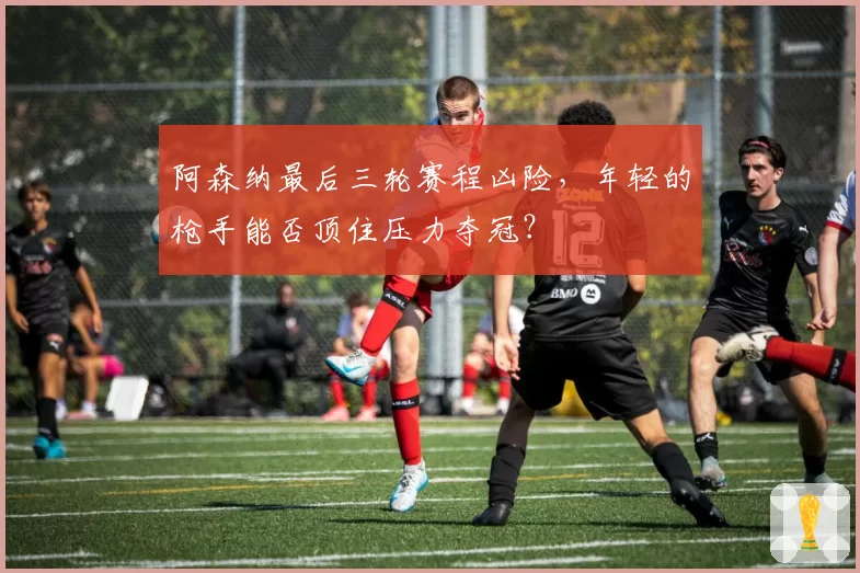 阿森纳最后三轮赛程凶险,年轻的枪手能否顶住压力夺冠?