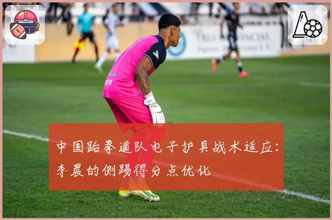 中国跆拳道队电子护具战术适应:李晨的侧踢得分点优化