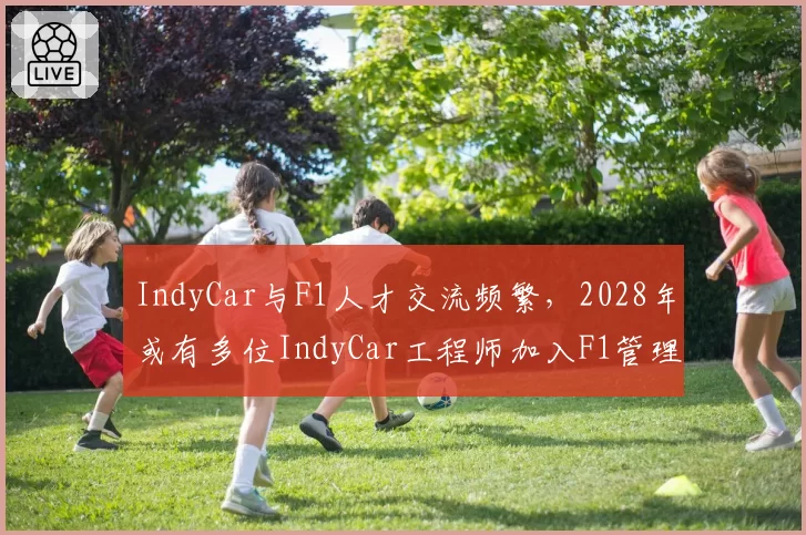 IndyCar与F1人才交流频繁,2028年或有多位IndyCar工程师加入F1管理层