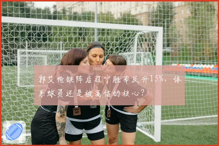 郭艾伦缺阵后辽宁胜率反升15%,体系球员还是被高估的核心?