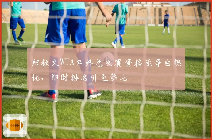 郑钦文WTA年终总决赛资格竞争白热化,即时排名升至第七