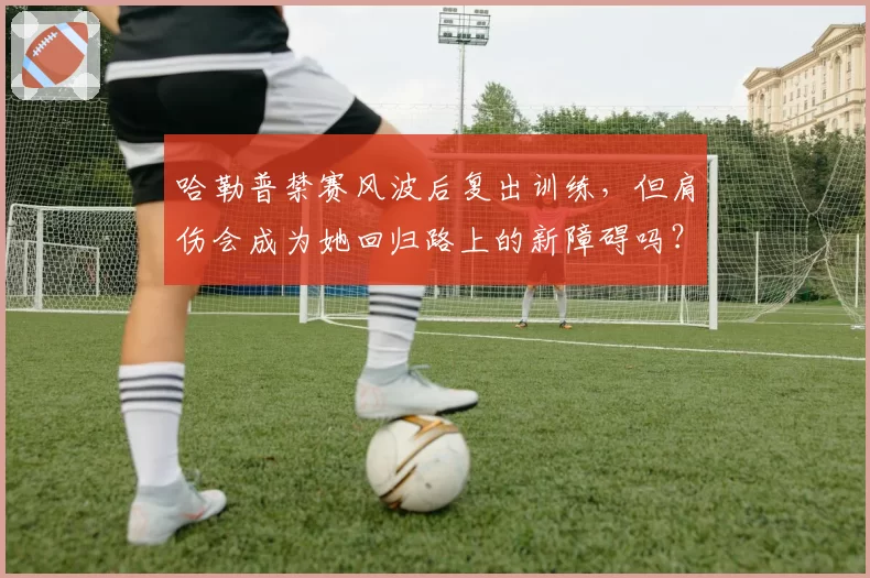 哈勒普禁赛风波后复出训练,但肩伤会成为她回归路上的新障碍吗?