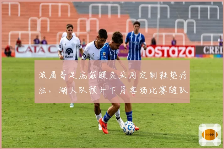 浓眉哥足底筋膜炎采用定制鞋垫疗法，湖人队预计下月客场比赛随队