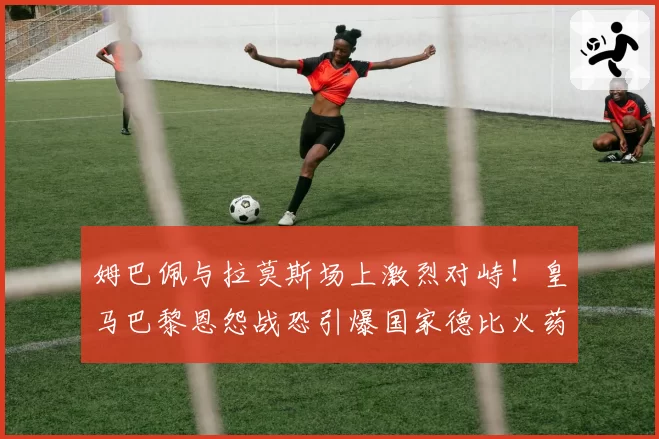 姆巴佩与拉莫斯场上激烈对峙！皇马巴黎恩怨战恐引爆国家德比火药桶