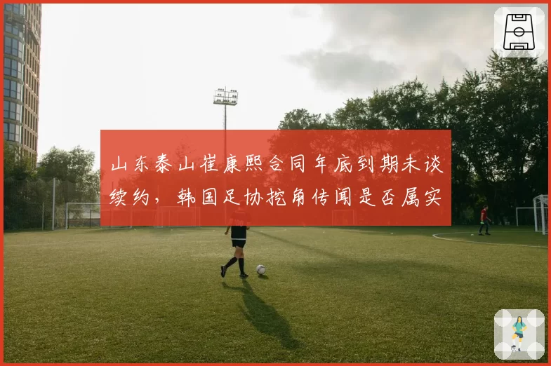 山东泰山崔康熙合同年底到期未谈续约,韩国足协挖角传闻是否属实?