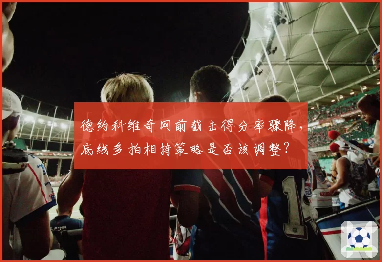 德约科维奇网前截击得分率骤降，底线多拍相持策略是否该调整？