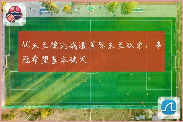 AC米兰德比战遭国际米兰双杀,争冠希望基本破灭