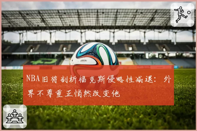 NBA旧将剖析福克斯侵略性减退：外界不尊重正悄然改变他