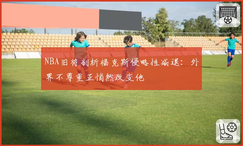 NBA旧将剖析福克斯侵略性减退：外界不尊重正悄然改变他