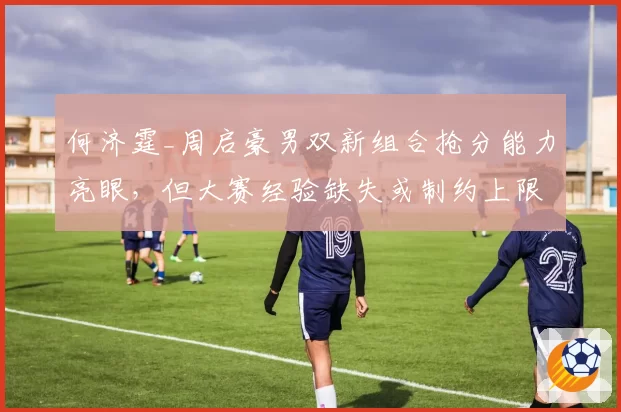 何济霆_周启豪男双新组合抢分能力亮眼，但大赛经验缺失或制约上限提升