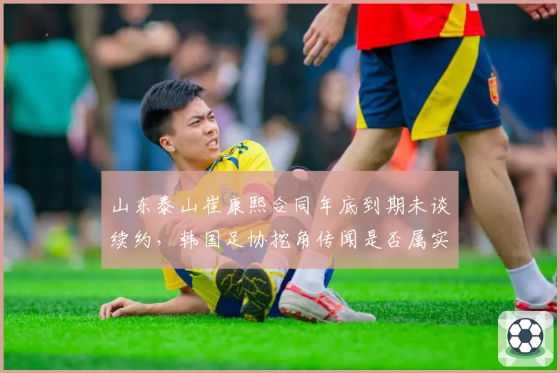 山东泰山崔康熙合同年底到期未谈续约,韩国足协挖角传闻是否属实?