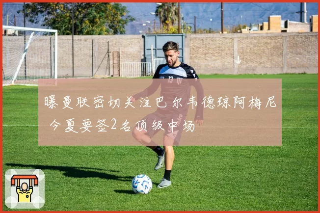 曝曼联密切关注巴尔韦德琼阿梅尼 今夏要签2名顶级中场