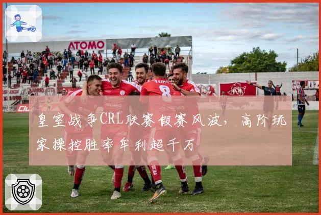 皇室战争CRL联赛假赛风波，高阶玩家操控胜率牟利超千万
