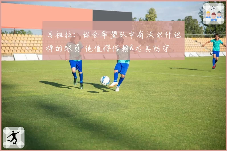 马祖拉:你会希望队中有沃尔什这样的球员 他值得信赖&尤其防守