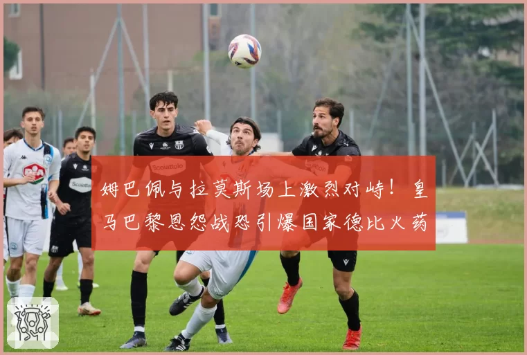 姆巴佩与拉莫斯场上激烈对峙！皇马巴黎恩怨战恐引爆国家德比火药桶